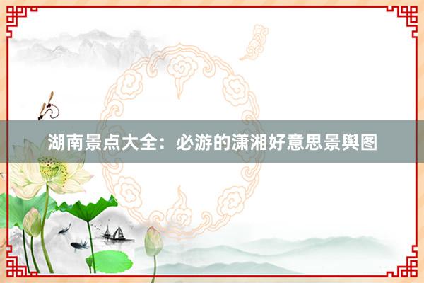 湖南景点大全：必游的潇湘好意思景舆图