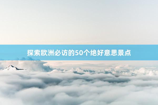 探索欧洲必访的50个绝好意思景点